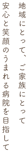 地域にとって、ご家族にとって安心と笑顔のうまれる病院を目指して